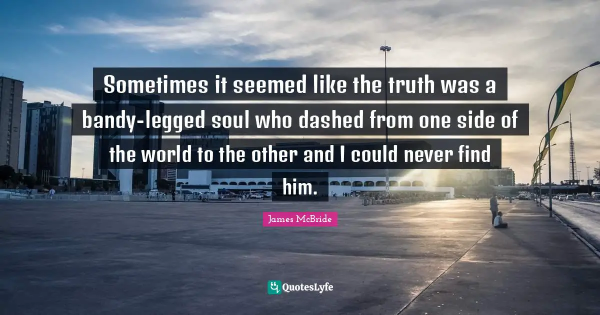 Sometimes it seemed like the truth was a bandy-legged soul who dashed from one side of the world to the other and I could never find him.