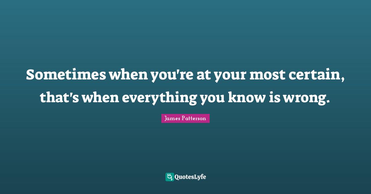 Sometimes when you're at your most certain, that's when everything you know is wrong.