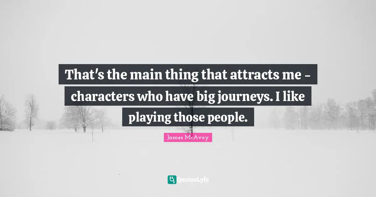 That's the main thing that attracts me - characters who have big journeys. I like playing those people.