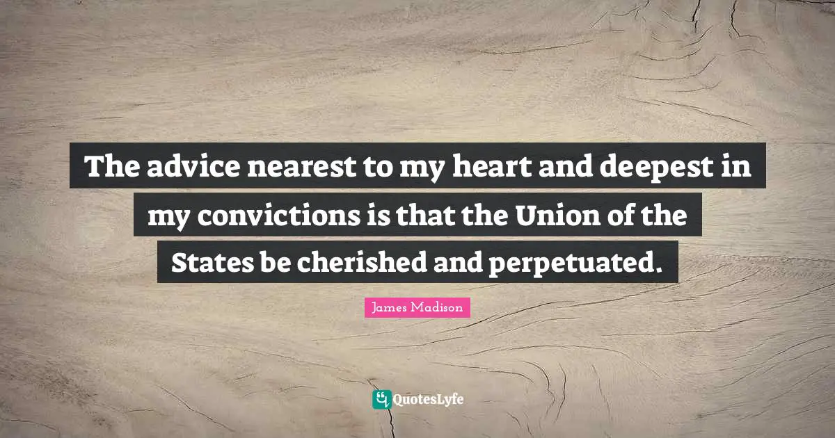 The advice nearest to my heart and deepest in my convictions is that the Union of the States be cherished and perpetuated.