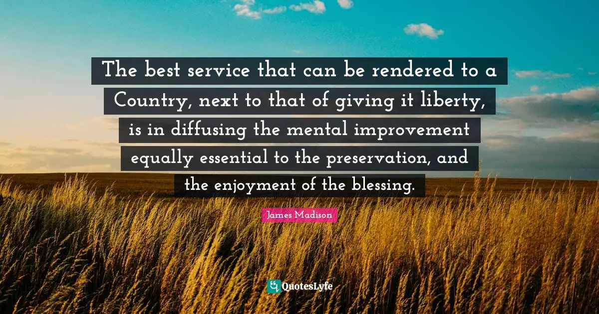 The best service that can be rendered to a Country, next to that of giving it liberty, is in diffusing the mental improvement equally essential to the preservation, and the enjoyment of the blessing.
