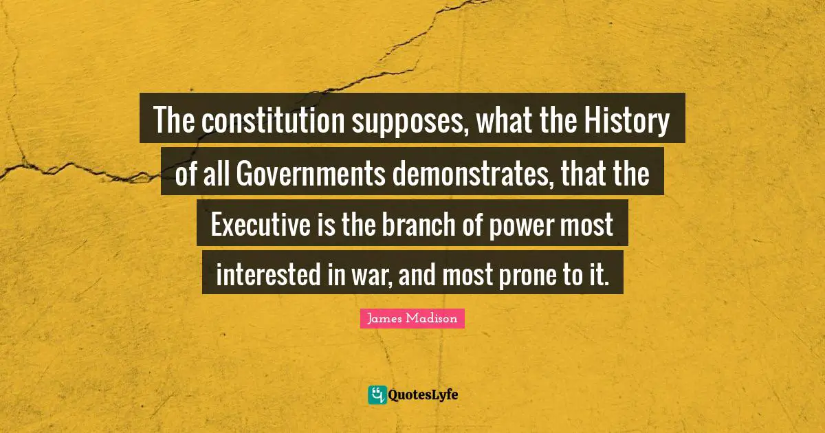 The constitution supposes, what the History of all Governments demonstrates, that the Executive is the branch of power most interested in war, and most prone to it.