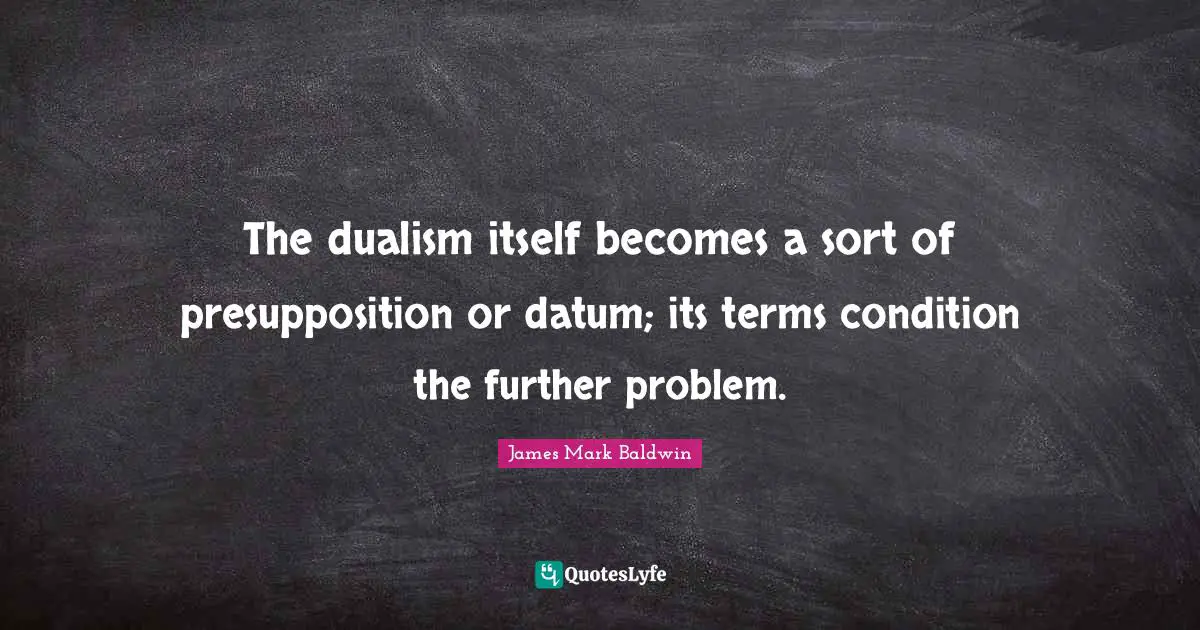 The dualism itself becomes a sort of presupposition or datum; its terms condition the further problem.