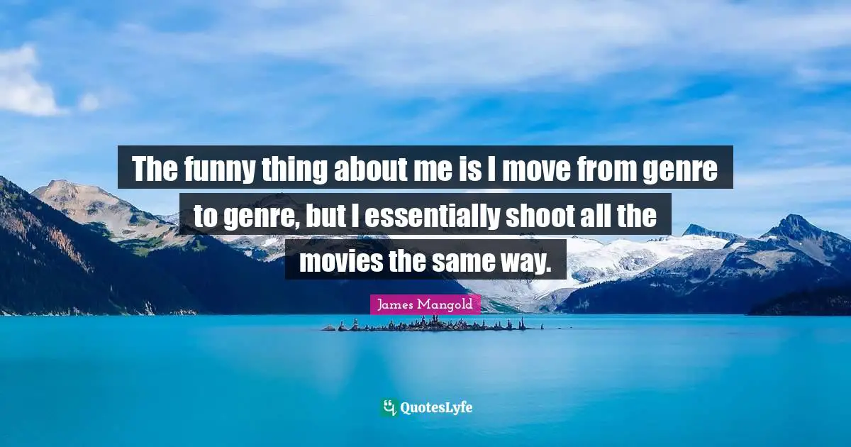 The funny thing about me is I move from genre to genre, but I essentially shoot all the movies the same way.