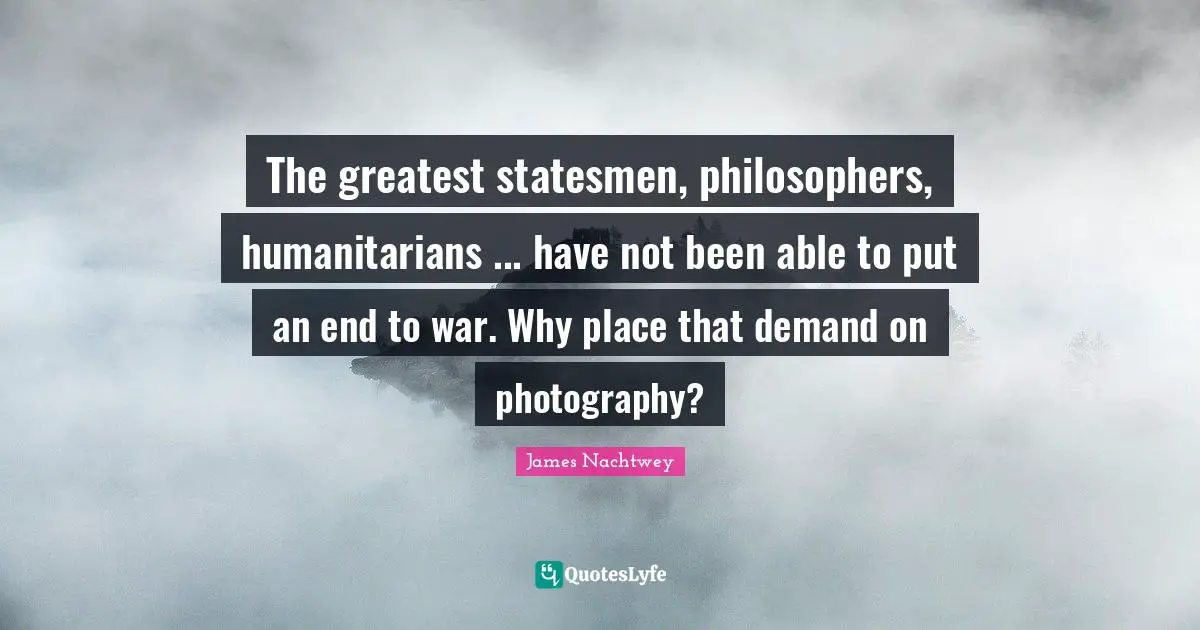 The greatest statesmen, philosophers, humanitarians ... have not been able to put an end to war. Why place that demand on photography?