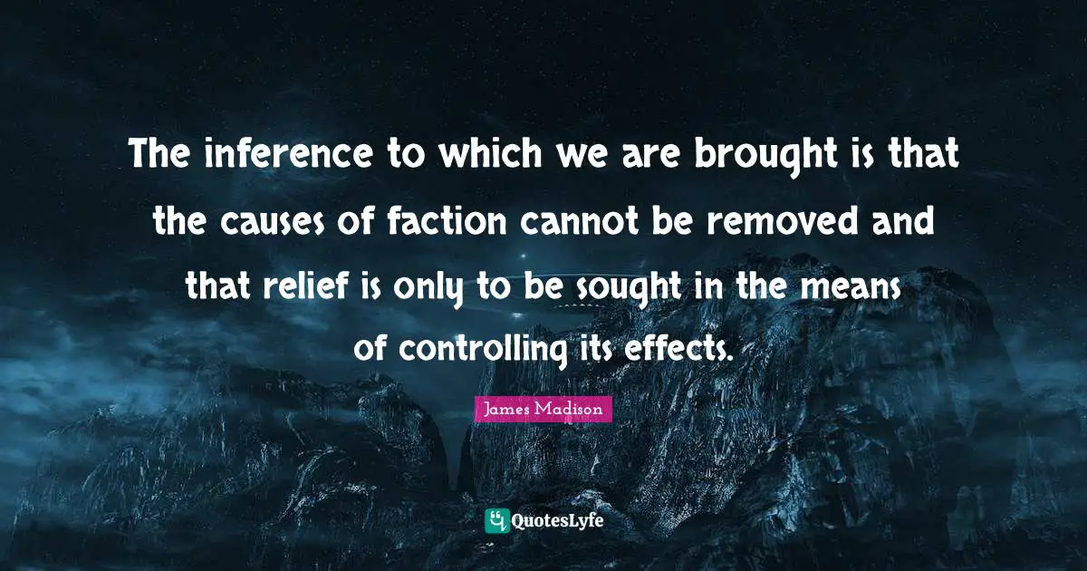 Inference Quotes: "The inference to which we are brought is that the causes of faction cannot be removed and that relief is only to be sought in the means of controlling its effects."