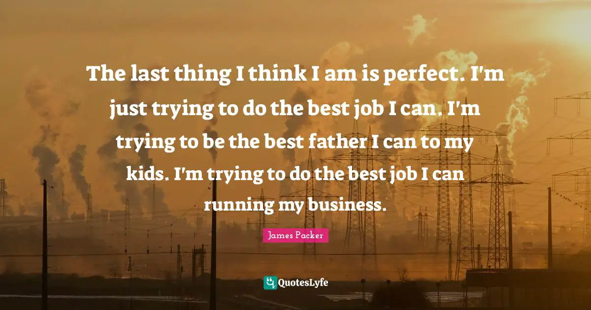 James Packer Quotes: "The last thing I think I am is perfect. I'm just trying to do the best job I can. I'm trying to be the best father I can to my kids. I'm trying to do the best job I can running my business."