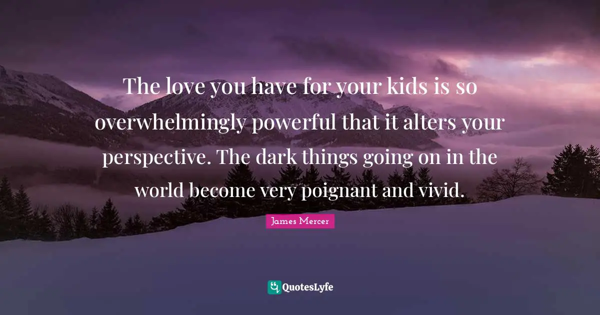 The love you have for your kids is so overwhelmingly powerful that it alters your perspective. The dark things going on in the world become very poignant and vivid.