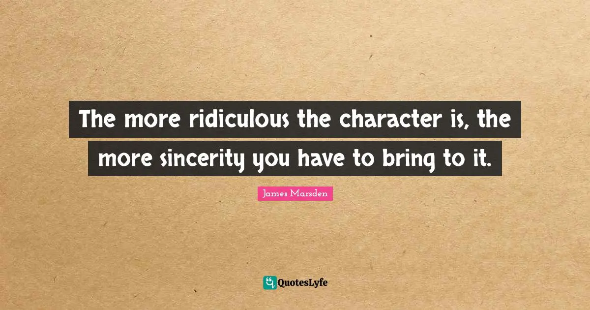 The more ridiculous the character is, the more sincerity you have to bring to it.