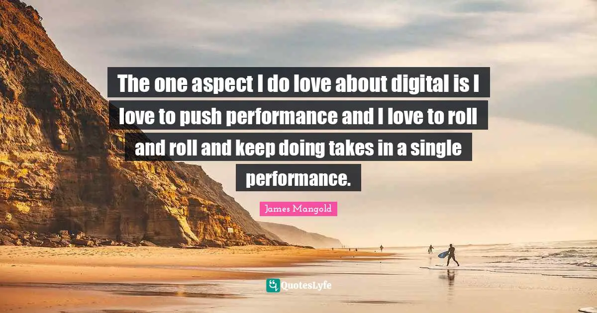 The one aspect I do love about digital is I love to push performance and I love to roll and roll and keep doing takes in a single performance.