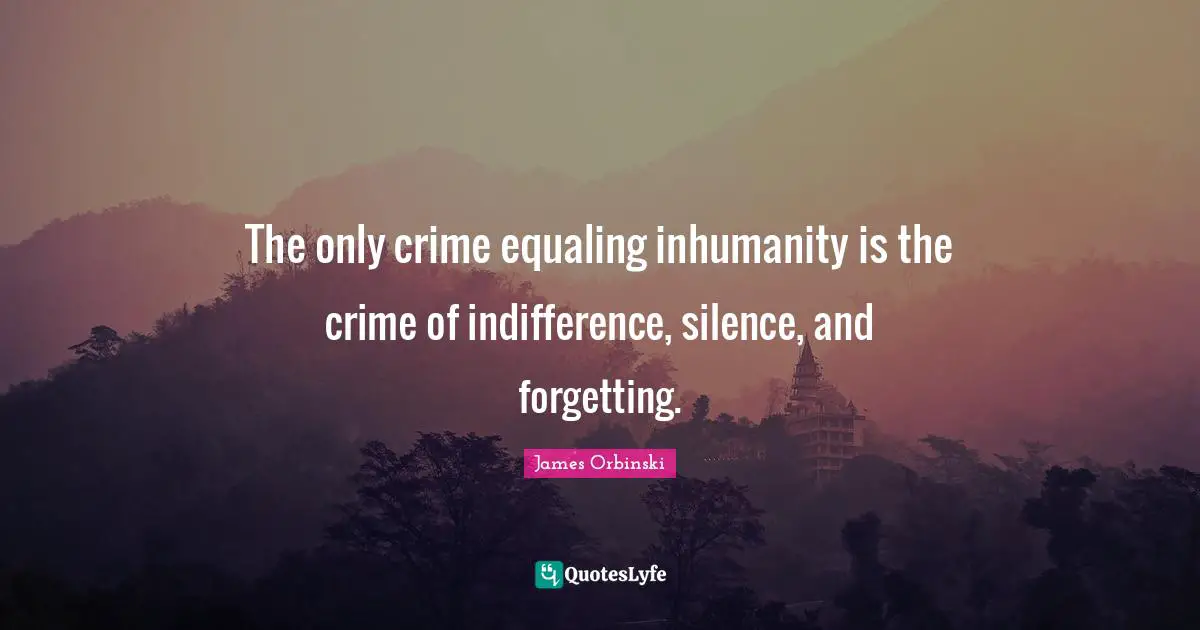 The only crime equaling inhumanity is the crime of indifference, silence, and forgetting.