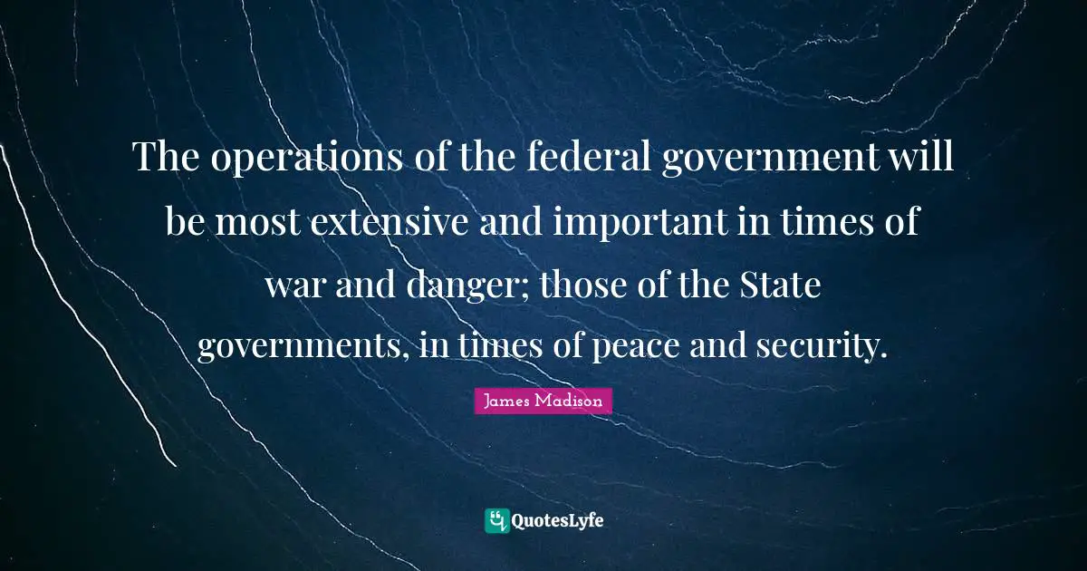 The operations of the federal government will be most extensive and important in times of war and danger; those of the State governments, in times of peace and security.