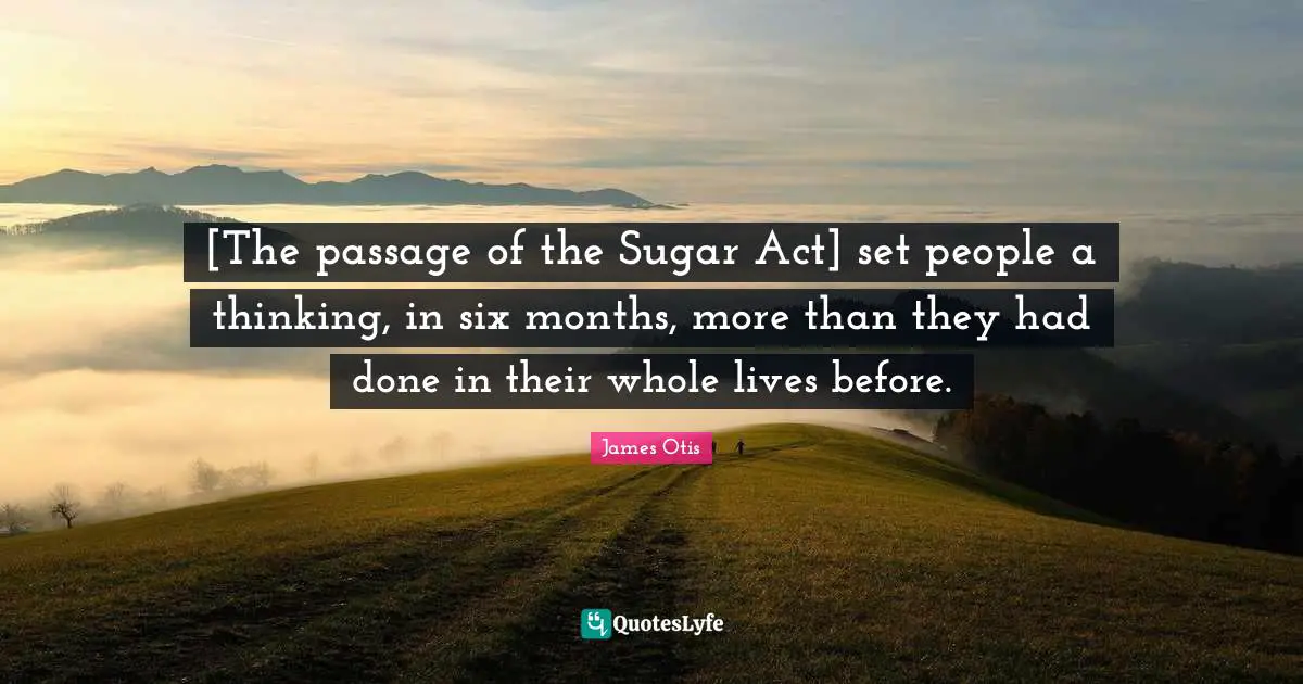[The passage of the Sugar Act] set people a thinking, in six months, more than they had done in their whole lives before.