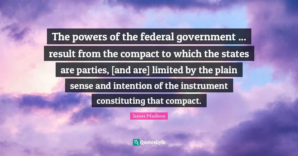 The powers of the federal government ... result from the compact to which the states are parties, [and are] limited by the plain sense and intention of the instrument constituting that compact.