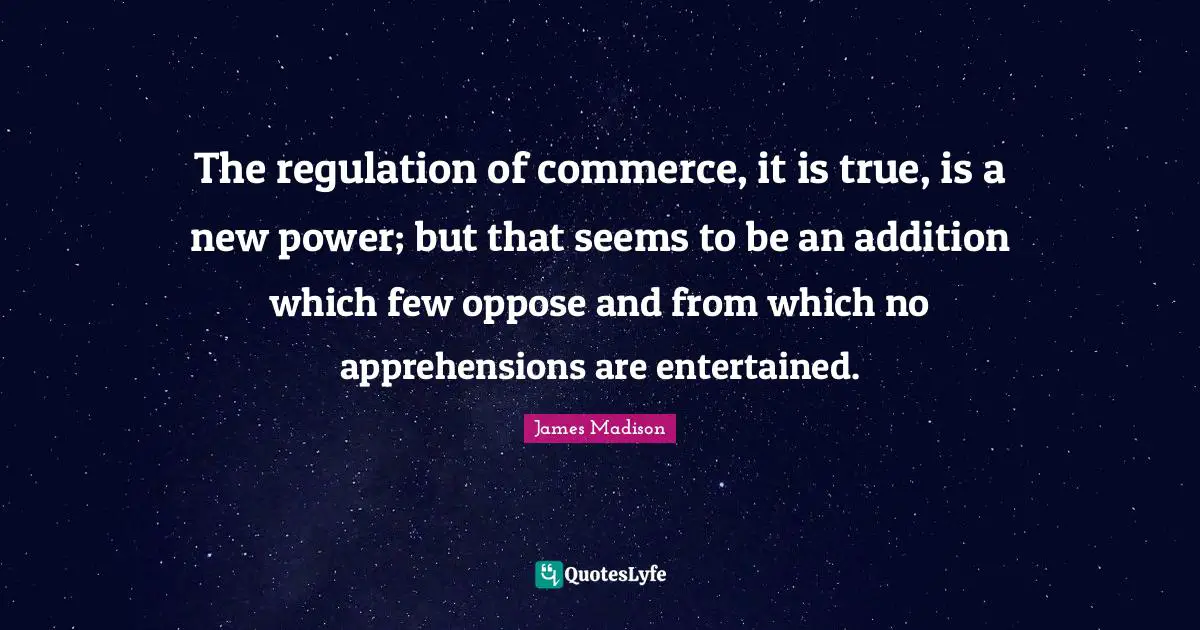 The regulation of commerce, it is true, is a new power; but that seems to be an addition which few oppose and from which no apprehensions are entertained.