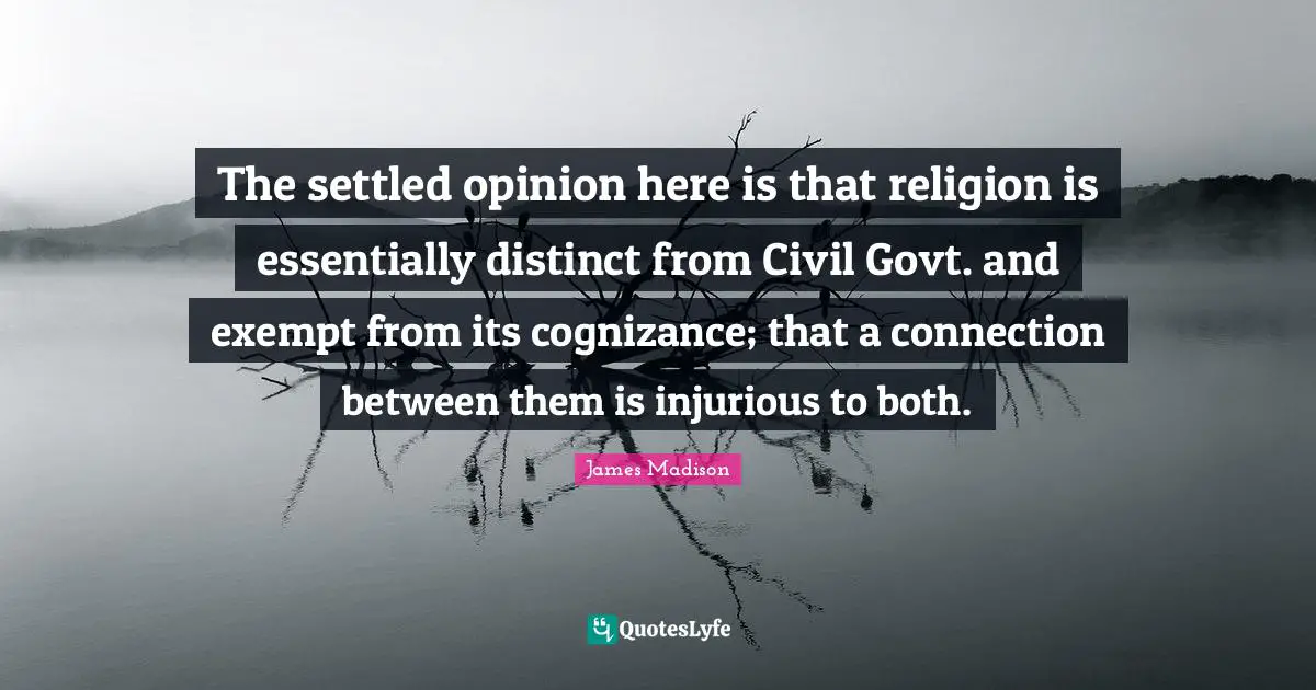 The settled opinion here is that religion is essentially distinct from Civil Govt. and exempt from its cognizance; that a connection between them is injurious to both.