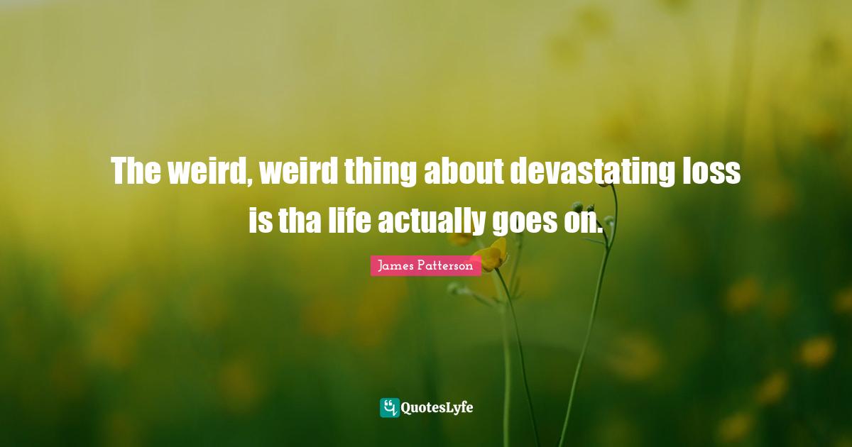 The weird, weird thing about devastating loss is tha life actually goes on.