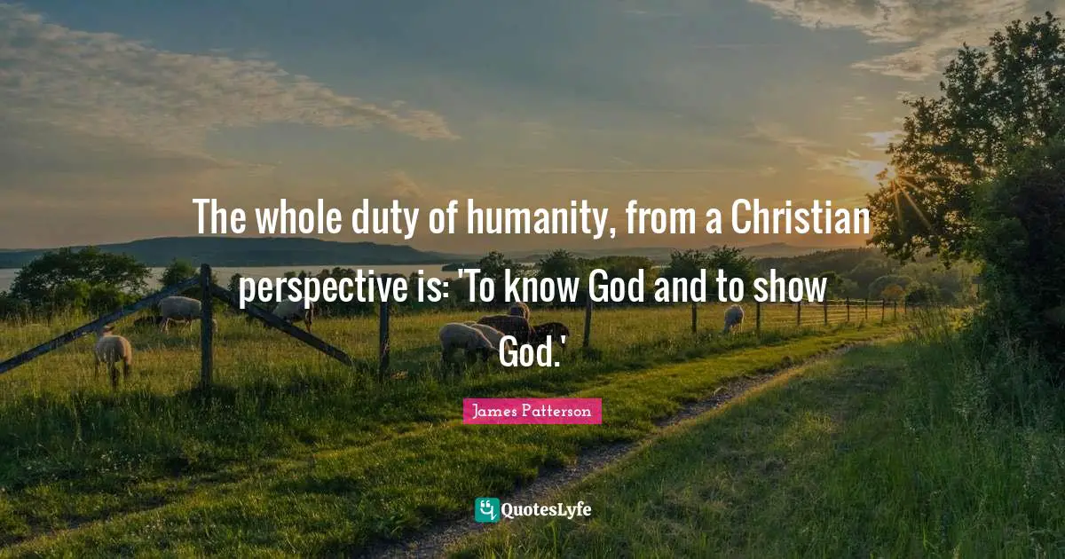 The whole duty of humanity, from a Christian perspective is: 'To know God and to show God.'