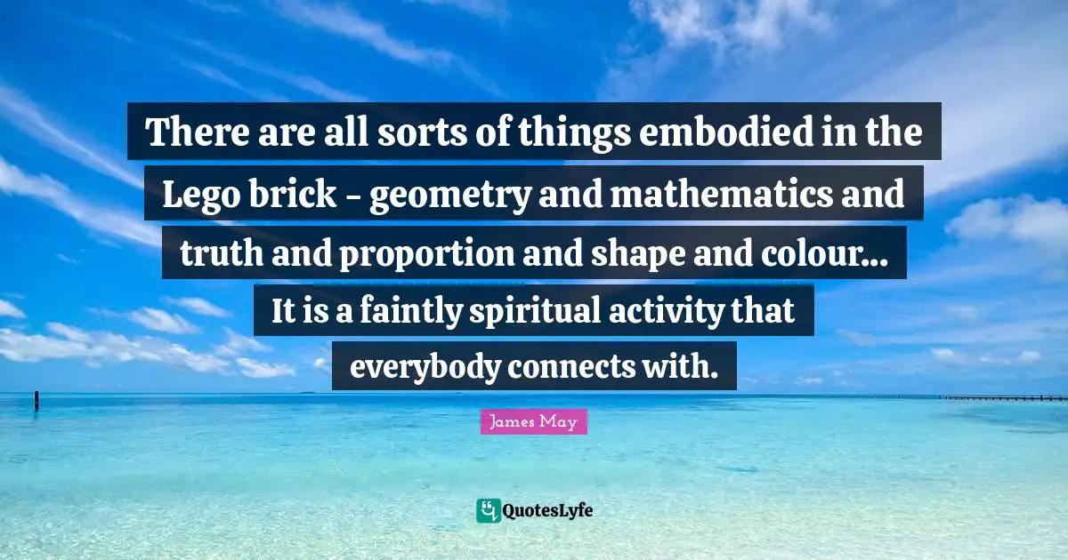 There are all sorts of things embodied in the Lego brick - geometry and mathematics and truth and proportion and shape and colour... It is a faintly spiritual activity that everybody connects with.