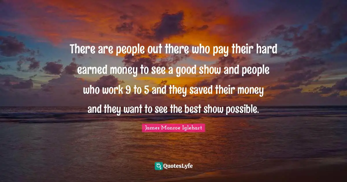 There are people out there who pay their hard earned money to see a good show and people who work 9 to 5 and they saved their money and they want to see the best show possible.