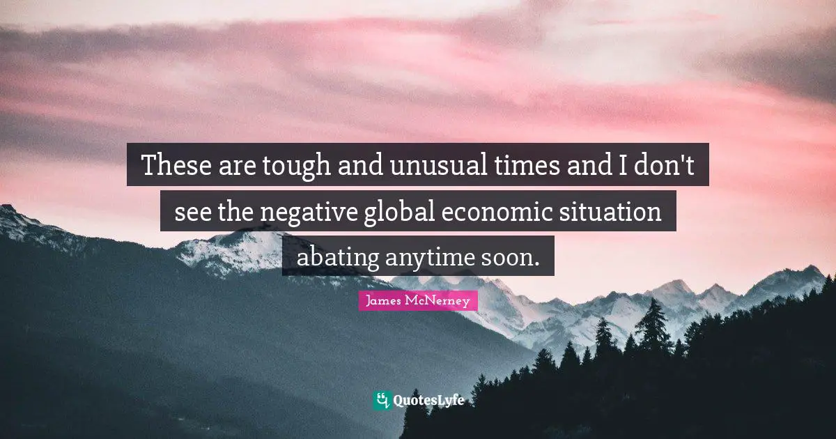 These are tough and unusual times and I don't see the negative global economic situation abating anytime soon.