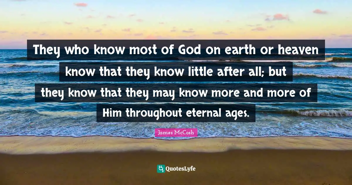 They who know most of God on earth or heaven know that they know little after all; but they know that they may know more and more of Him throughout eternal ages.