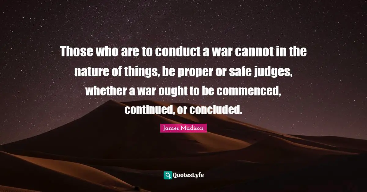 Those who are to conduct a war cannot in the nature of things, be proper or safe judges, whether a war ought to be commenced, continued, or concluded.