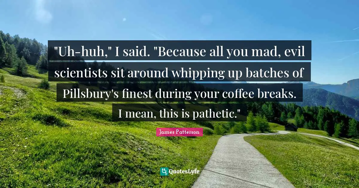 "Uh-huh," I said. "Because all you mad, evil scientists sit around whipping up batches of Pillsbury's finest during your coffee breaks. I mean, this is pathetic."