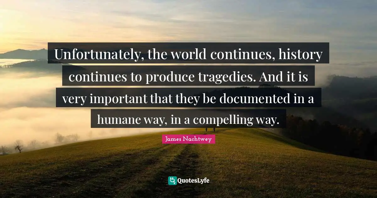 Humane Quotes: "Unfortunately, the world continues, history continues to produce tragedies. And it is very important that they be documented in a humane way, in a compelling way."