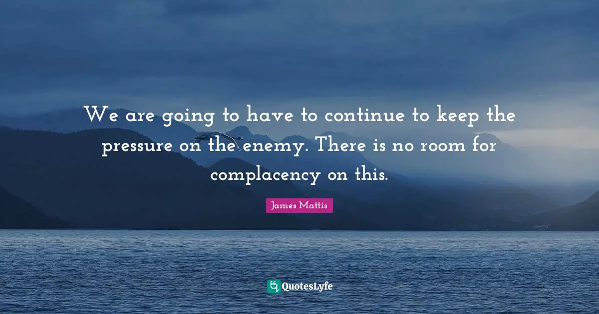 We are going to have to continue to keep the pressure on the enemy. There is no room for complacency on this.