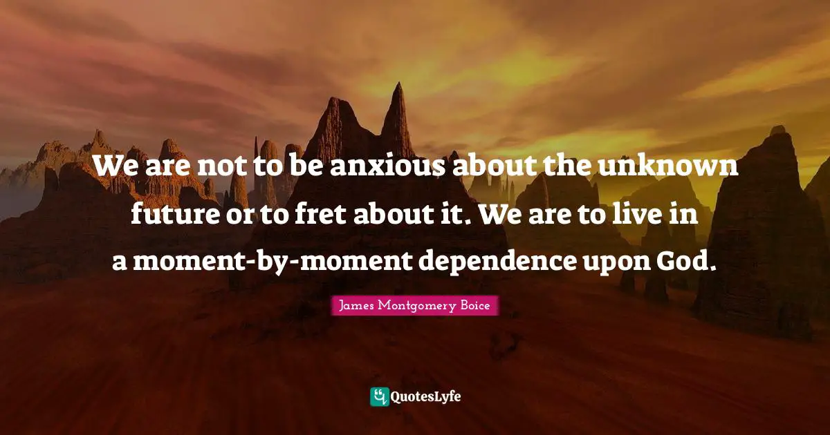 We are not to be anxious about the unknown future or to fret about it. We are to live in a moment-by-moment dependence upon God.