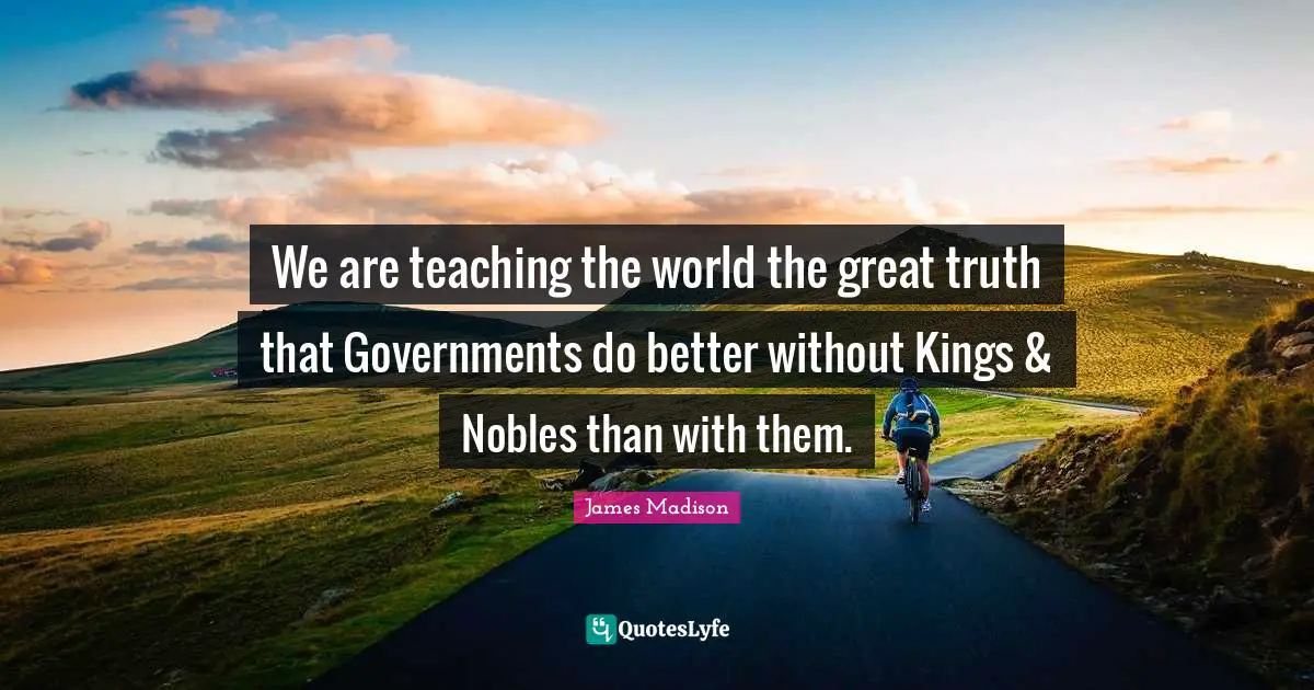 We are teaching the world the great truth that Governments do better without Kings & Nobles than with them.