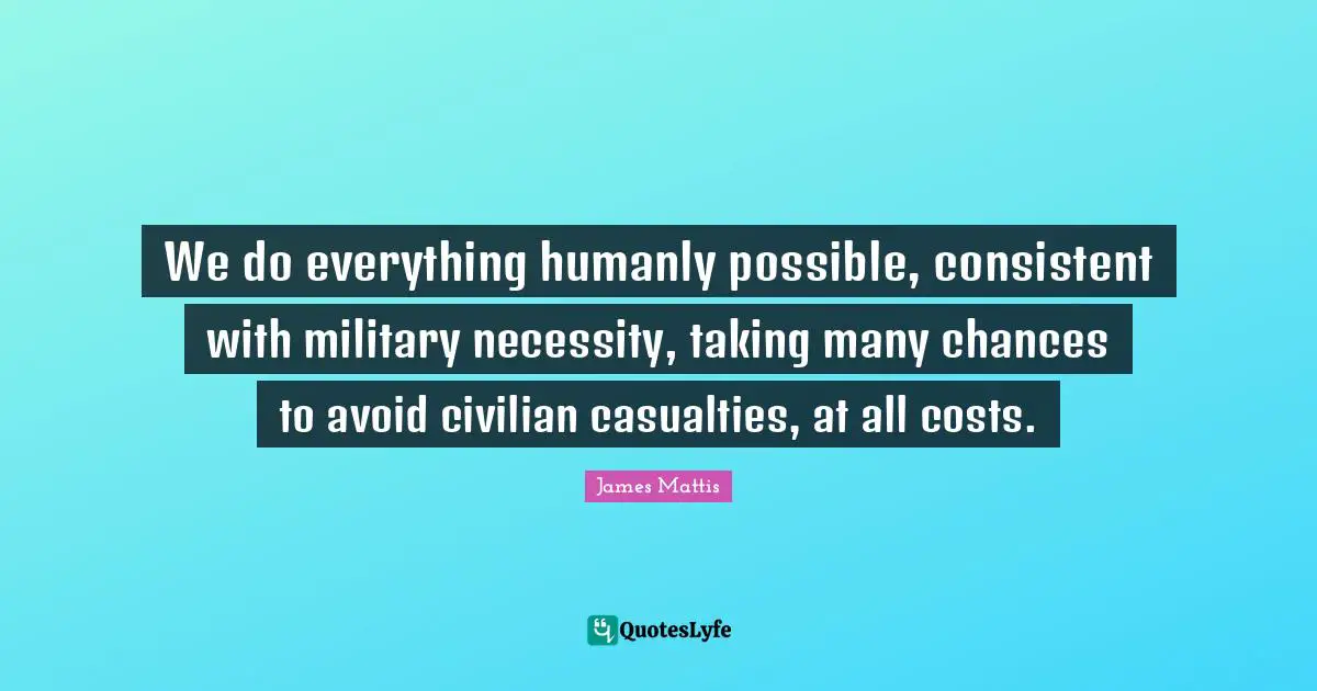 We do everything humanly possible, consistent with military necessity, taking many chances to avoid civilian casualties, at all costs.