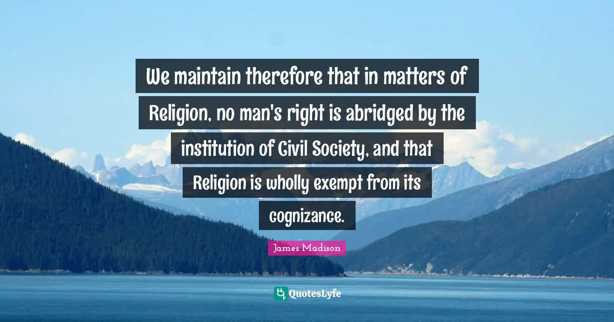 Civil Society Quotes: "We maintain therefore that in matters of Religion, no man's right is abridged by the institution of Civil Society, and that Religion is wholly exempt from its cognizance."