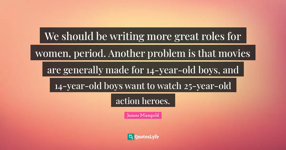 We should be writing more great roles for women, period. Another problem is that movies are generally made for 14-year-old boys, and 14-year-old boys want to watch 25-year-old action heroes.
