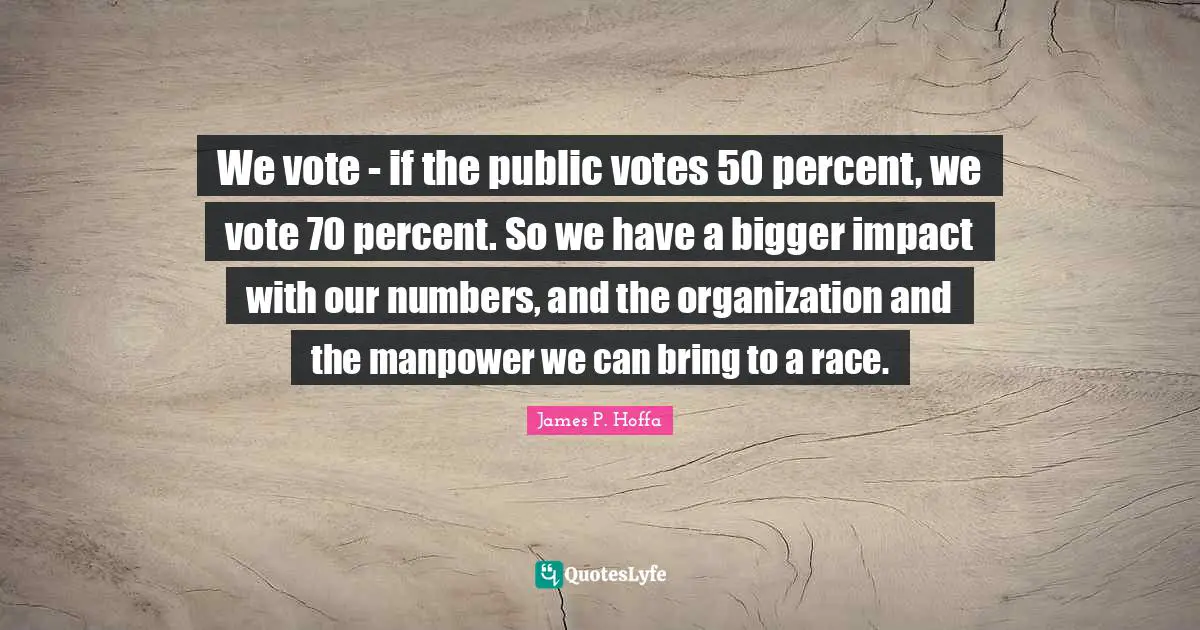 We vote - if the public votes 50 percent, we vote 70 percent. So we have a bigger impact with our numbers, and the organization and the manpower we can bring to a race.