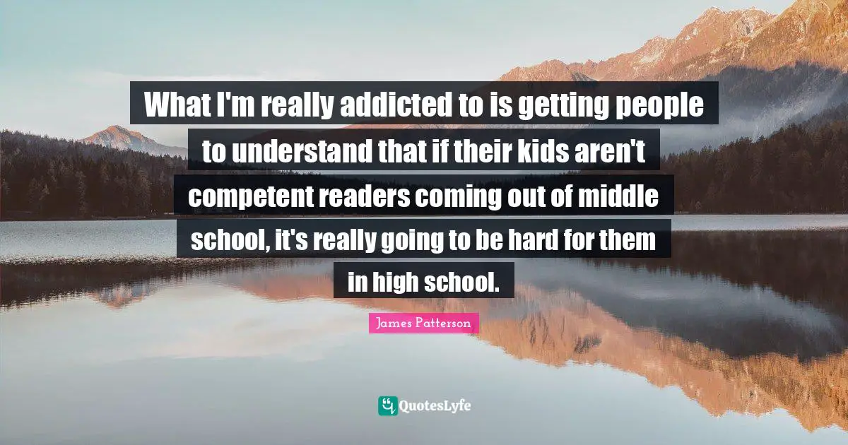 What I'm really addicted to is getting people to understand that if their kids aren't competent readers coming out of middle school, it's really going to be hard for them in high school.