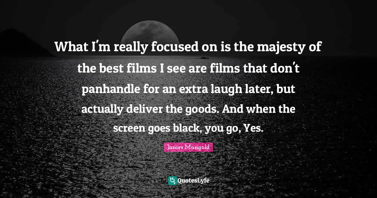 What I'm really focused on is the majesty of the best films I see are films that don't panhandle for an extra laugh later, but actually deliver the goods. And when the screen goes black, you go, Yes.