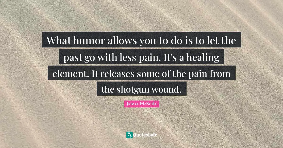 What humor allows you to do is to let the past go with less pain. It's a healing element. It releases some of the pain from the shotgun wound.