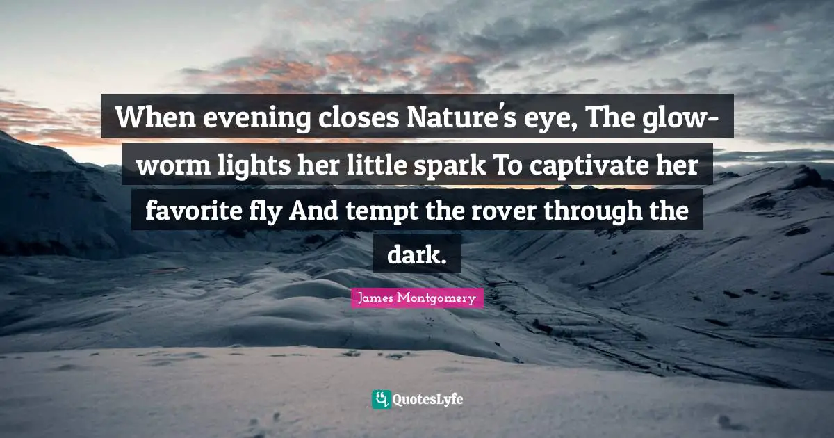 James Montgomery Quotes: "When evening closes Nature's eye, The glow-worm lights her little spark To captivate her favorite fly And tempt the rover through the dark."