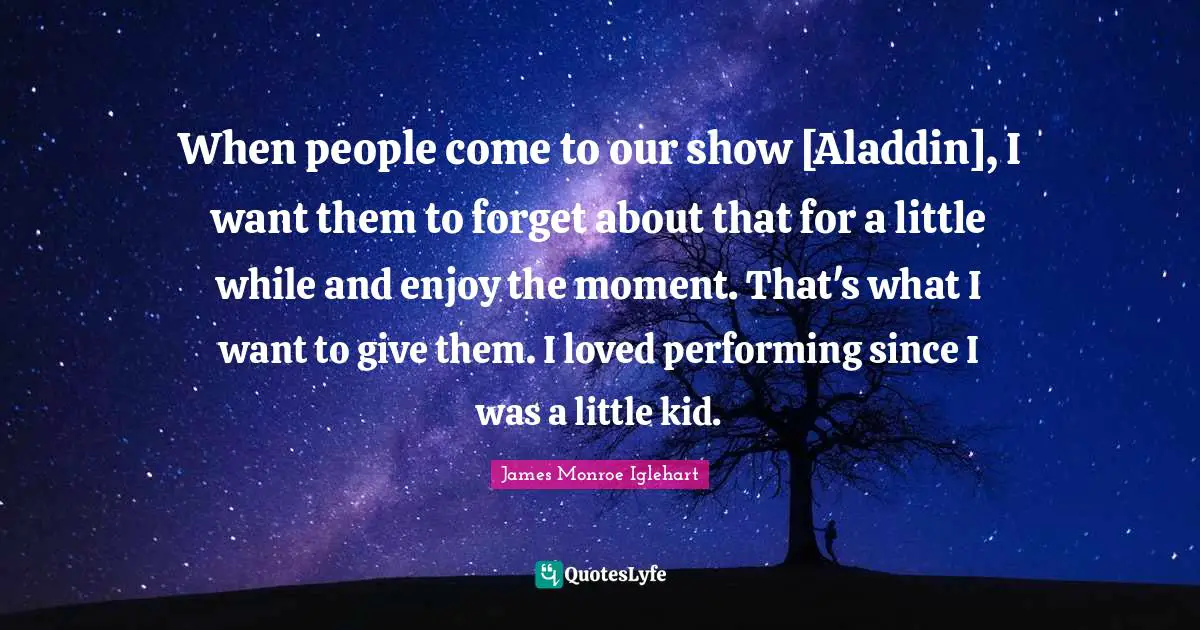 When people come to our show [Aladdin], I want them to forget about that for a little while and enjoy the moment. That's what I want to give them. I loved performing since I was a little kid.