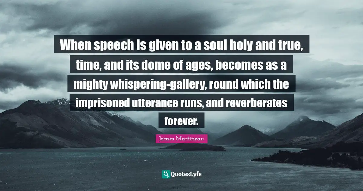 When speech is given to a soul holy and true, time, and its dome of ages, becomes as a mighty whispering-gallery, round which the imprisoned utterance runs, and reverberates forever.