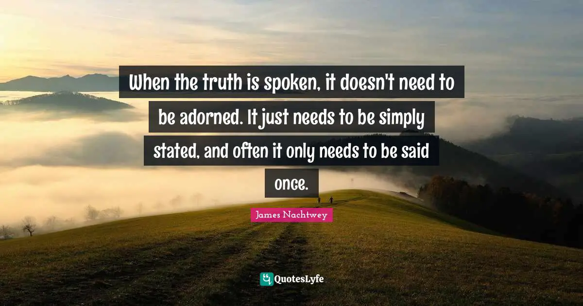 When the truth is spoken, it doesn't need to be adorned. It just needs to be simply stated, and often it only needs to be said once.