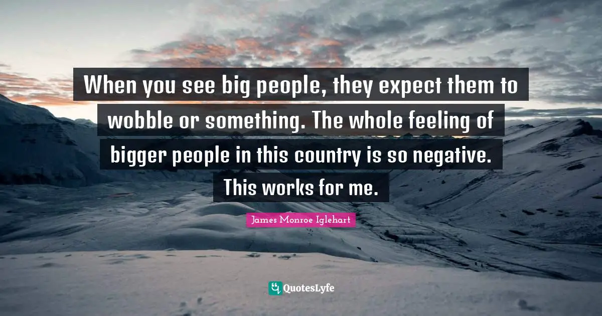 When you see big people, they expect them to wobble or something. The whole feeling of bigger people in this country is so negative. This works for me.