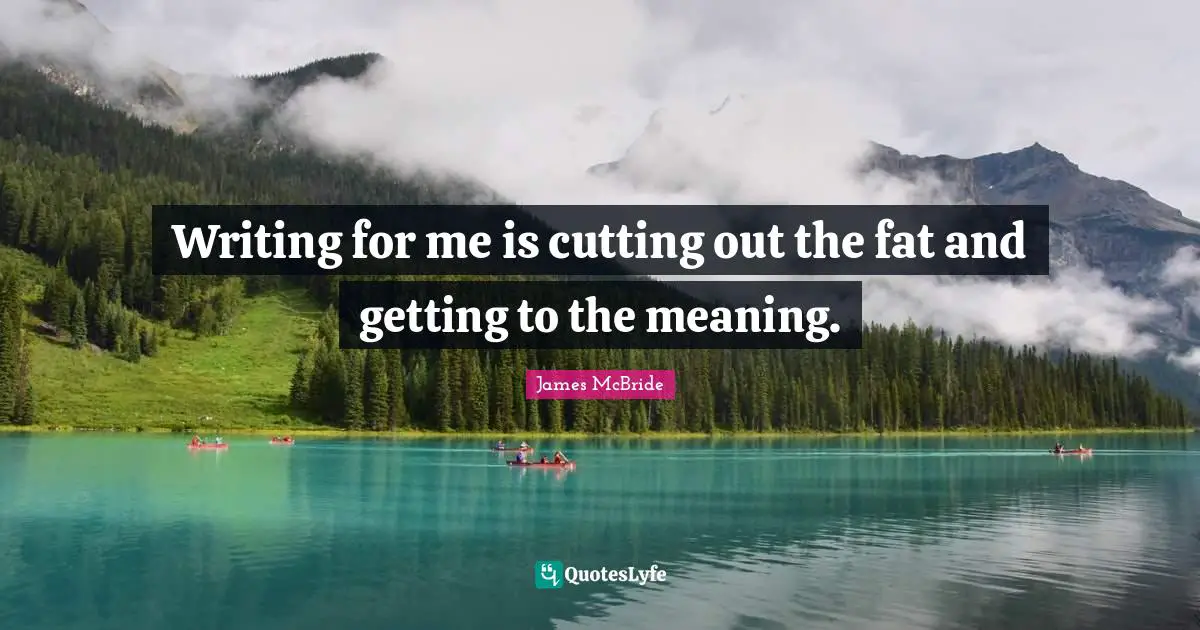 Writing for me is cutting out the fat and getting to the meaning.