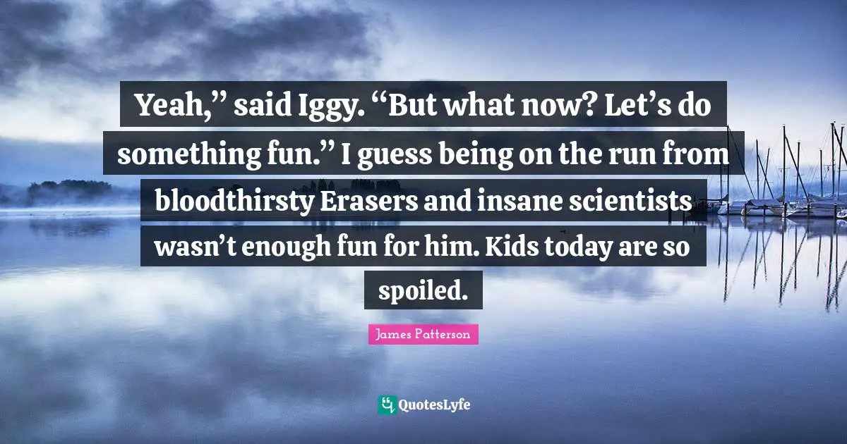 Yeah,” said Iggy. “But what now? Let’s do something fun.” I guess being on the run from bloodthirsty Erasers and insane scientists wasn’t enough fun for him. Kids today are so spoiled.