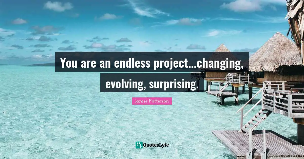 You are an endless project...changing, evolving, surprising.