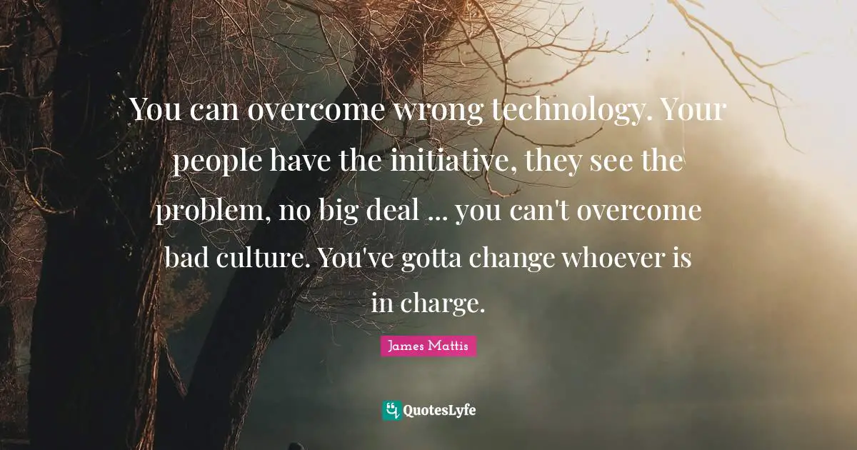 You can overcome wrong technology. Your people have the initiative, they see the problem, no big deal ... you can't overcome bad culture. You've gotta change whoever is in charge.