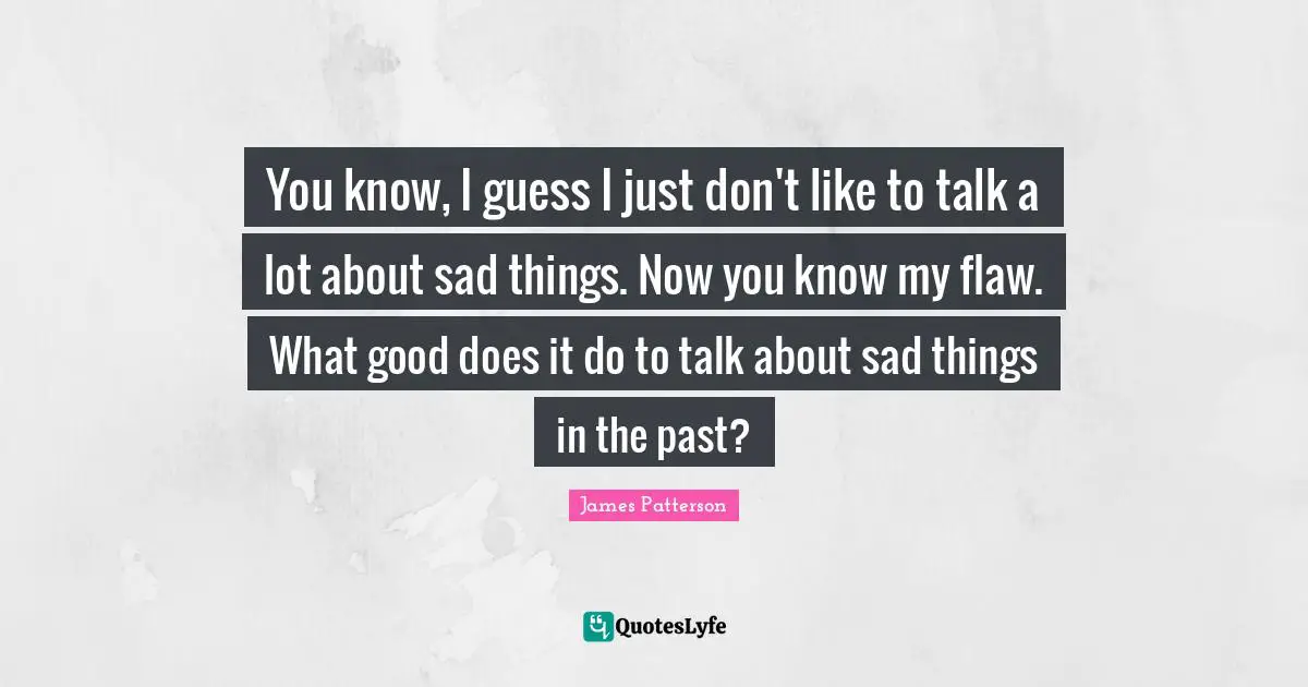 You know, I guess I just don't like to talk a lot about sad things. Now you know my flaw. What good does it do to talk about sad things in the past?