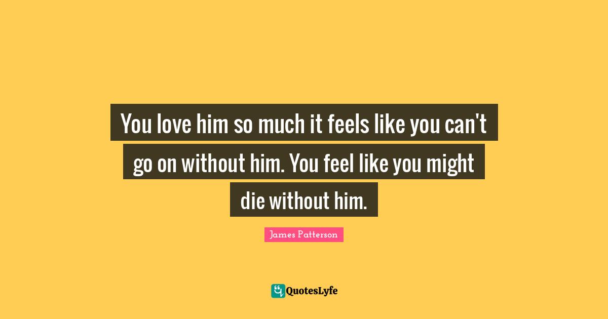 You love him so much it feels like you can't go on without him. You feel like you might die without him.